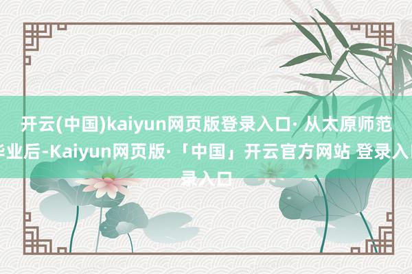 开云(中国)kaiyun网页版登录入口· 从太原师范毕业后-