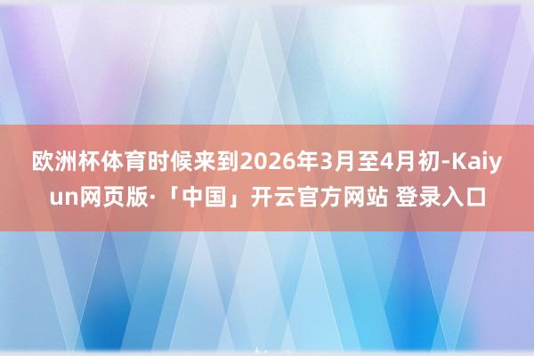 欧洲杯体育时候来到2026年3月至4月初-Kaiyun网页版·「中国」开云官方网站 登录入口