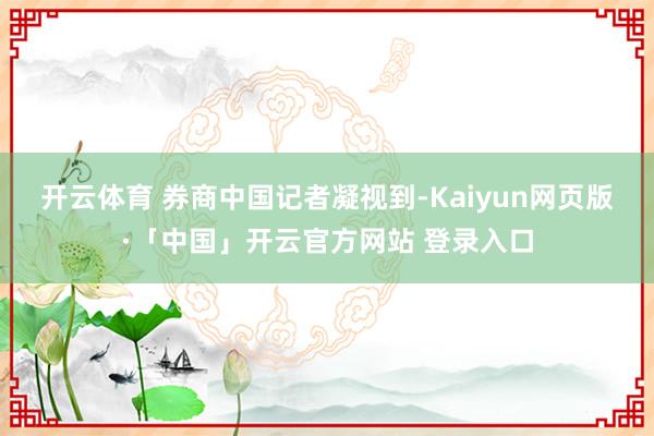 开云体育 　　券商中国记者凝视到-Kaiyun网页版·「中国
