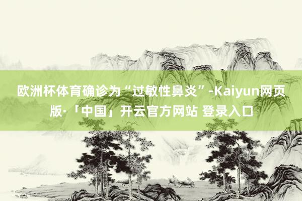 欧洲杯体育确诊为“过敏性鼻炎”-Kaiyun网页版·「中国」开云官方网站 登录入口