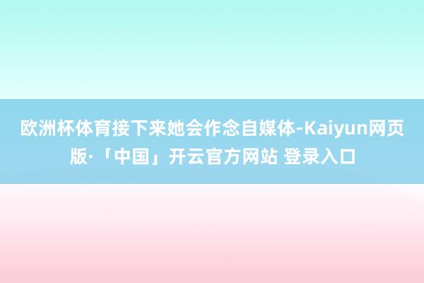 欧洲杯体育接下来她会作念自媒体-Kaiyun网页版·「中国」开云官方网站 登录入口
