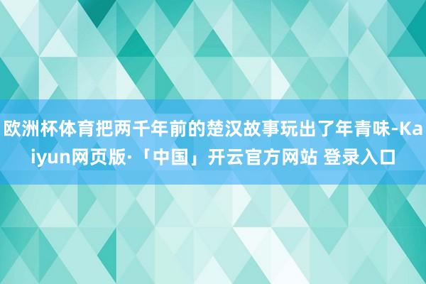 欧洲杯体育把两千年前的楚汉故事玩出了年青味-Kaiyun网页