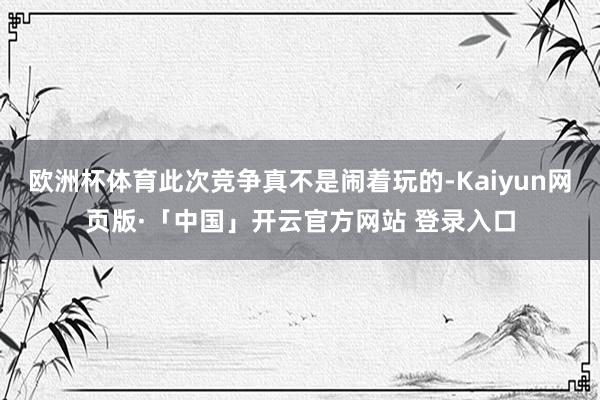 欧洲杯体育此次竞争真不是闹着玩的-Kaiyun网页版·「中国」开云官方网站 登录入口