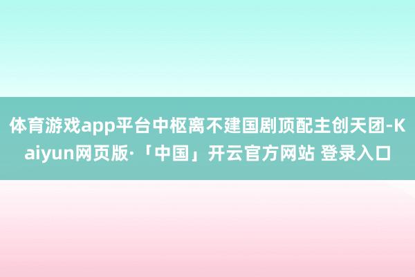 体育游戏app平台中枢离不建国剧顶配主创天团-Kaiyun网页版·「中国」开云官方网站 登录入口