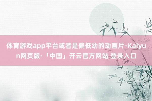体育游戏app平台或者是偏低幼的动画片-Kaiyun网页版·「中国」开云官方网站 登录入口
