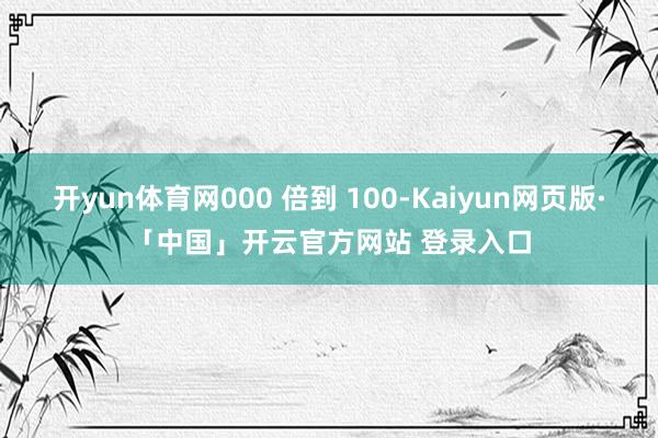 开yun体育网000 倍到 100-Kaiyun网页版·「中国」开云官方网站 登录入口