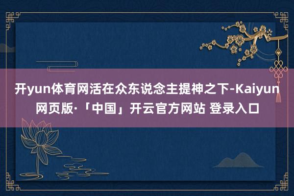 开yun体育网活在众东说念主提神之下-Kaiyun网页版·「中国」开云官方网站 登录入口